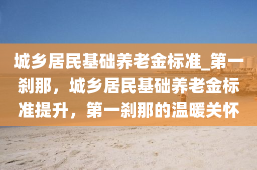 城乡居民基础养老金标准_第一刹那，城乡居民基础养老金标准提升，第一刹那的温暖关怀