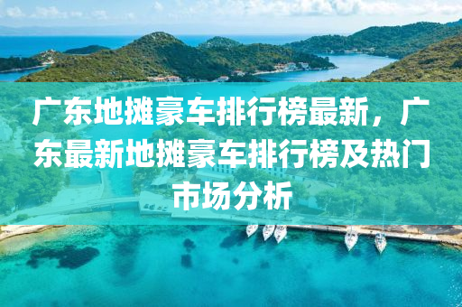 广东地摊豪车排行榜最新，广东最新地摊豪车排行榜及热门市场分析