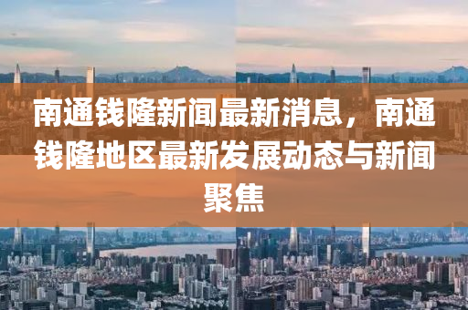 南通钱隆新闻最新消息，南通钱隆地区最新发展动态与新闻聚焦