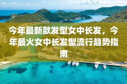 今年最新款发型女中长发，今年最火女中长发型流行趋势指南