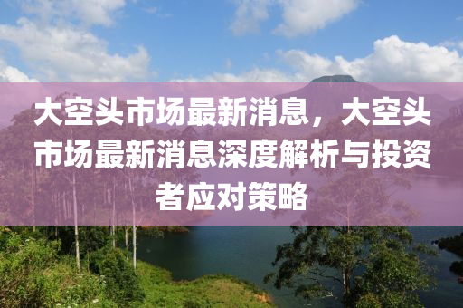 大空头市场最新消息，大空头市场最新消息深度解析与投资者应对策略