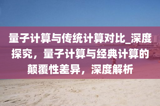 量子计算与传统计算对比_深度探究，量子计算与经典计算的颠覆性差异，深度解析
