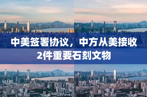 中美签署协议，中方从美接收2件重要石刻文物