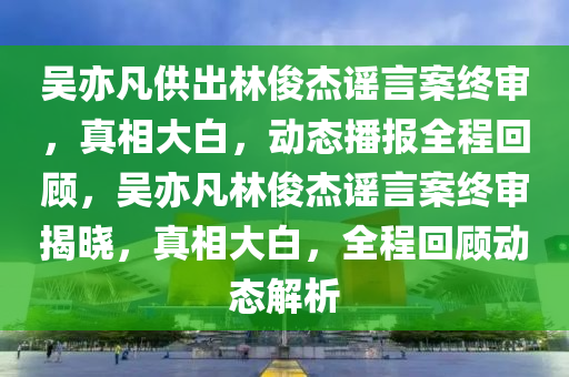 吴亦凡供出林俊杰谣言案终审，真相大白，动态播报全程回顾，吴亦凡林俊杰谣言案终审揭晓，真相大白，全程回顾动态解析