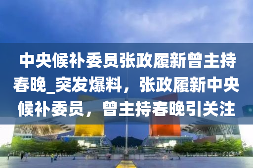 中央候补委员张政履新曾主持春晚_突发爆料，张政履新中央候补委员，曾主持春晚引关注