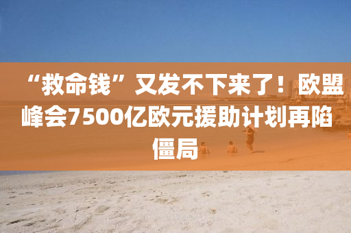 “救命钱”又发不下来了！欧盟峰会7500亿欧元援助计划再陷僵局