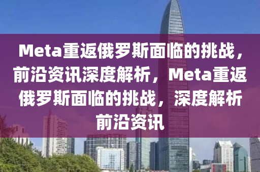 Meta重返俄罗斯面临的挑战，前沿资讯深度解析，Meta重返俄罗斯面临的挑战，深度解析前沿资讯