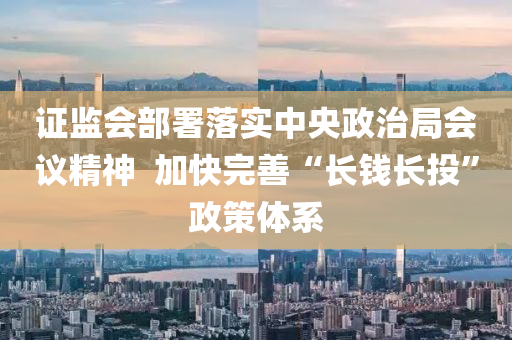证监会部署落实中央政治局会议精神  加快完善“长钱长投”政策体系