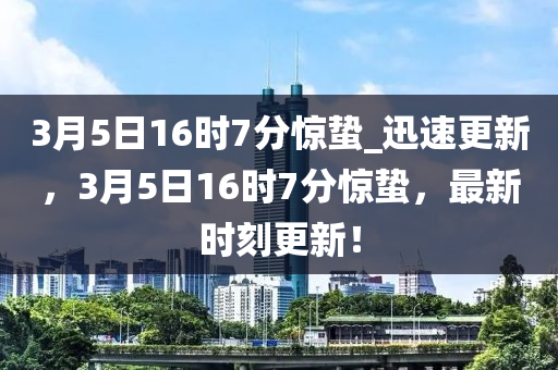 3月5日16时7分惊蛰_迅速更新，3月5日16时7分惊蛰，最新时刻更新！