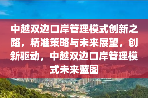 中越双边口岸管理模式创新之路，精准策略与未来展望，创新驱动，中越双边口岸管理模式未来蓝图