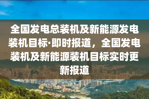 全国发电总装机及新能源发电装机目标·即时报道，全国发电装机及新能源装机目标实时更新报道