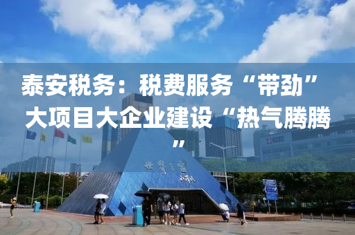 泰安税务：税费服务“带劲” 大项目大企业建设“热气腾腾”