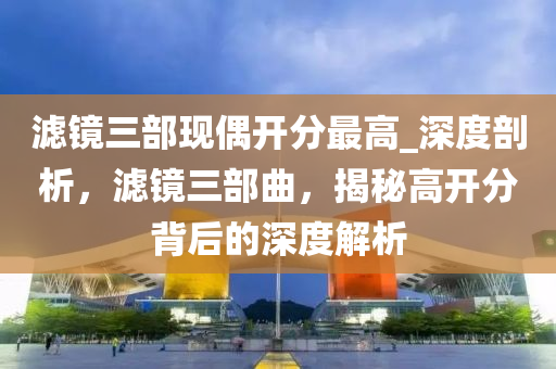滤镜三部现偶开分最高_深度剖析，滤镜三部曲，揭秘高开分背后的深度解析