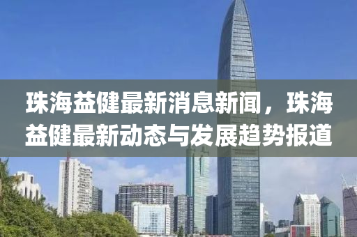 珠海益健最新消息新闻，珠海益健最新动态与发展趋势报道