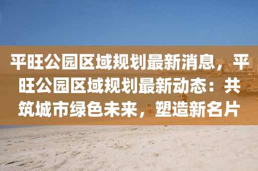 平旺公园区域规划最新消息，平旺公园区域规划最新动态：共筑城市绿色未来，塑造新名片