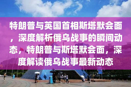 特朗普与英国首相斯塔默会面，深度解析俄乌战事的瞬间动态，特朗普与斯塔默会面，深度解读俄乌战事最新动态