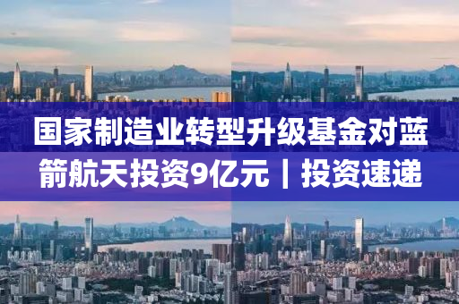 国家制造业转型升级基金对蓝箭航天投资9亿元｜投资速递