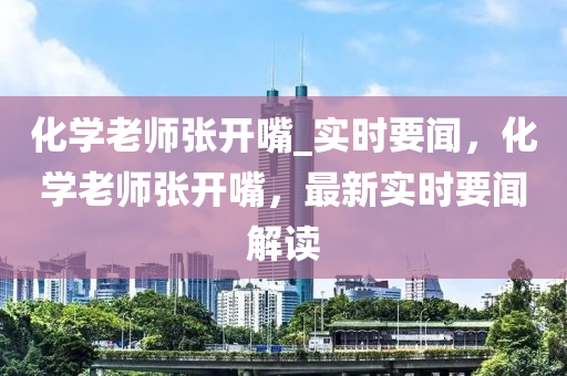 化学老师张开嘴_实时要闻，化学老师张开嘴，最新实时要闻解读