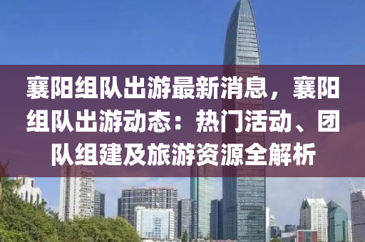 襄阳组队出游最新消息，襄阳组队出游动态：热门活动、团队组建及旅游资源全解析
