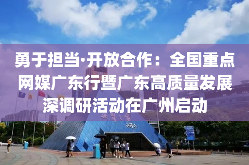 勇于担当·开放合作：全国重点网媒广东行暨广东高质量发展深调研活动在广州启动