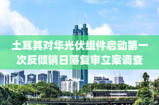 土耳其对华光伏组件启动第一次反倾销日落复审立案调查