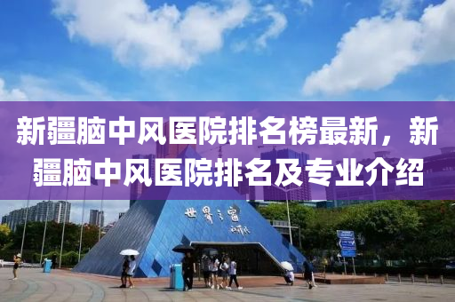 新疆脑中风医院排名榜最新，新疆脑中风医院排名及专业介绍