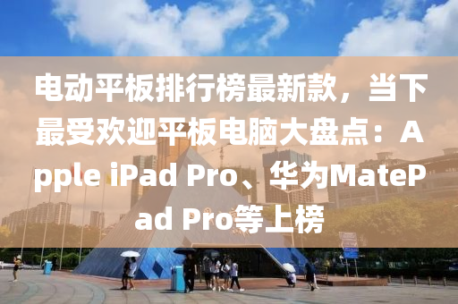 电动平板排行榜最新款，当下最受欢迎平板电脑大盘点：Apple ipads Pro、华为MatePad Pro等上榜