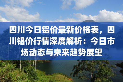 四川今日铝价最新价格表，四川铝价行情深度解析：今日市场动态与未来趋势展望