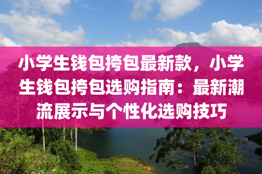 小学生钱包挎包最新款，小学生钱包挎包选购指南：最新潮流展示与个性化选购技巧