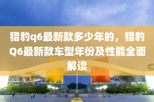 猎豹q6最新款多少年的，猎豹Q6最新款车型年份及性能全面解读