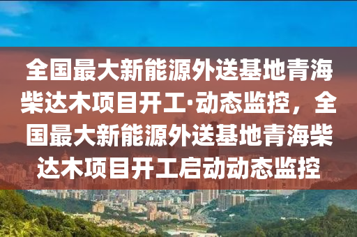 全国最大新能源外送基地青海柴达木项目开工·动态监控，全国最大新能源外送基地青海柴达木项目开工启动动态监控