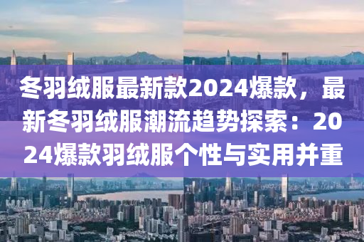 冬羽绒服最新款2024爆款，最新冬羽绒服潮流趋势探索：2024爆款羽绒服个性与实用并重