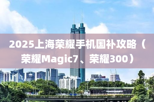 2025上海荣耀手机国补攻略（荣耀Magic7、荣耀300）