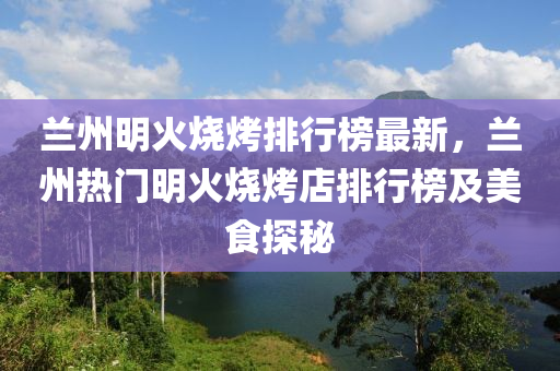 兰州明火烧烤排行榜最新，兰州热门明火烧烤店排行榜及美食探秘
