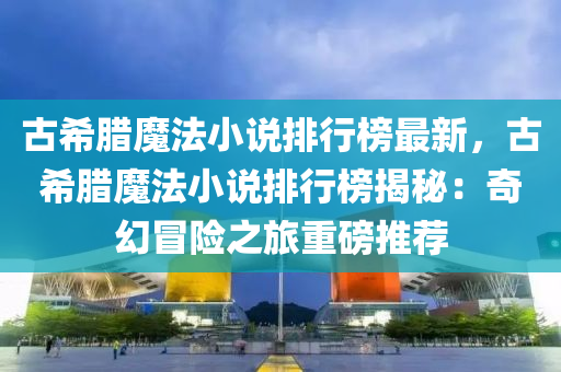 古希腊魔法小说排行榜最新，古希腊魔法小说排行榜揭秘：奇幻冒险之旅重磅推荐