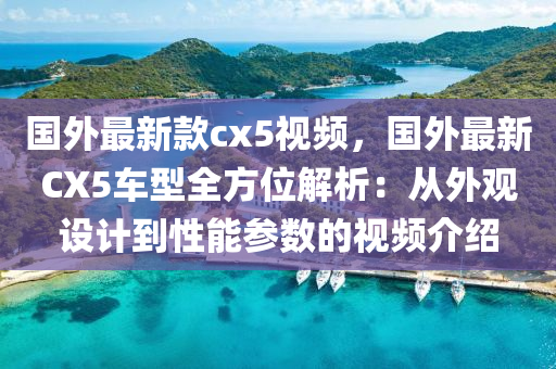 国外最新款cx5视频，国外最新CX5车型全方位解析：从外观设计到性能参数的视频介绍
