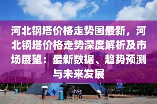河北钢塔价格走势图最新，河北钢塔价格走势深度解析及市场展望：最新数据、趋势预测与未来发展