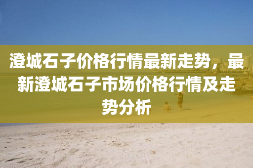 澄城石子价格行情最新走势，最新澄城石子市场价格行情及走势分析