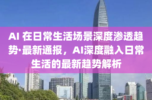 AI 在日常生活场景深度渗透趋势·最新通报，AI深度融入日常生活的最新趋势解析