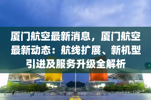 厦门航空最新消息，厦门航空最新动态：航线扩展、新机型引进及服务升级全解析