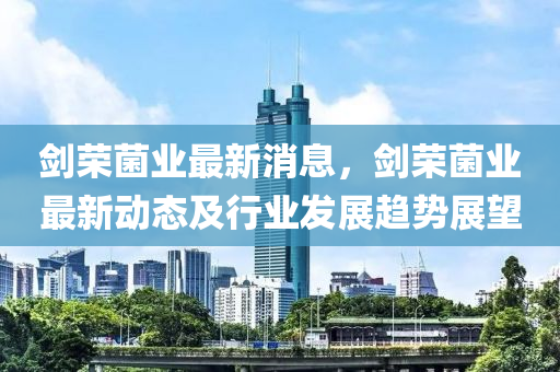 剑荣菌业最新消息，剑荣菌业最新动态及行业发展趋势展望