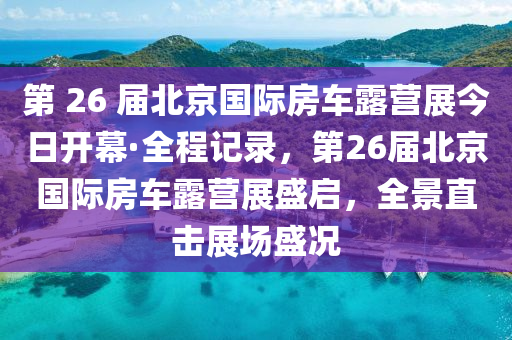 第 26 届北京国际房车露营展今日开幕·全程记录，第26届北京国际房车露营展盛启，全景直击展场盛况