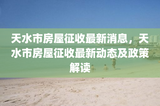 天水市房屋征收最新消息，天水市房屋征收最新动态及政策解读