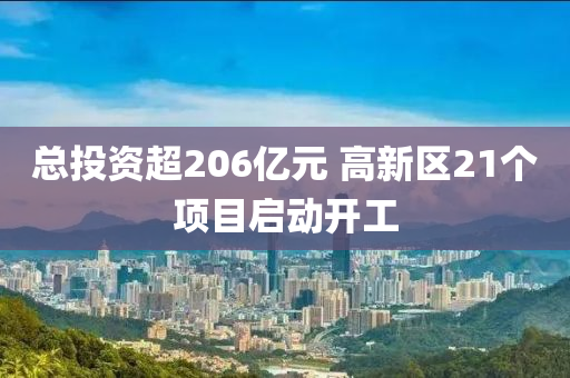 总投资超206亿元 高新区21个项目启动开工