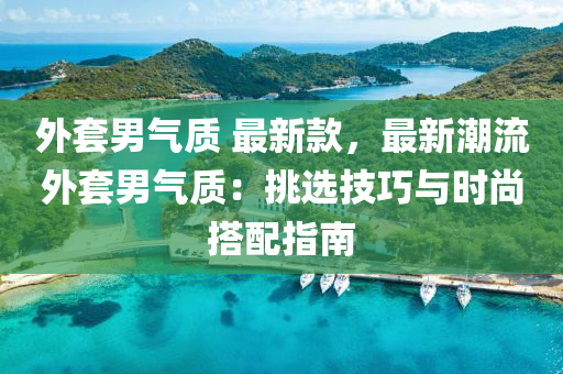 外套男气质 最新款，最新潮流外套男气质：挑选技巧与时尚搭配指南