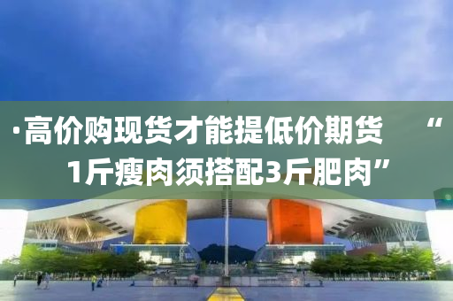 ·高价购现货才能提低价期货　“1斤瘦肉须搭配3斤肥肉”
