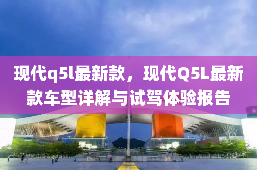 现代q5l最新款，现代Q5L最新款车型详解与试驾体验报告