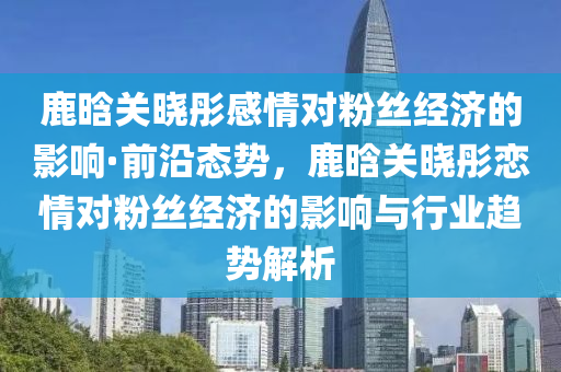 鹿晗关晓彤感情对粉丝经济的影响·前沿态势，鹿晗关晓彤恋情对粉丝经济的影响与行业趋势解析