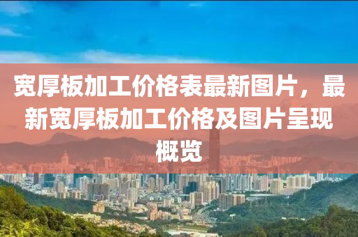 宽厚板加工价格表最新图片，最新宽厚板加工价格及图片呈现概览