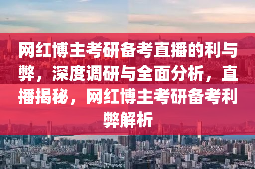网红博主考研备考直播的利与弊，深度调研与全面分析，直播揭秘，网红博主考研备考利弊解析